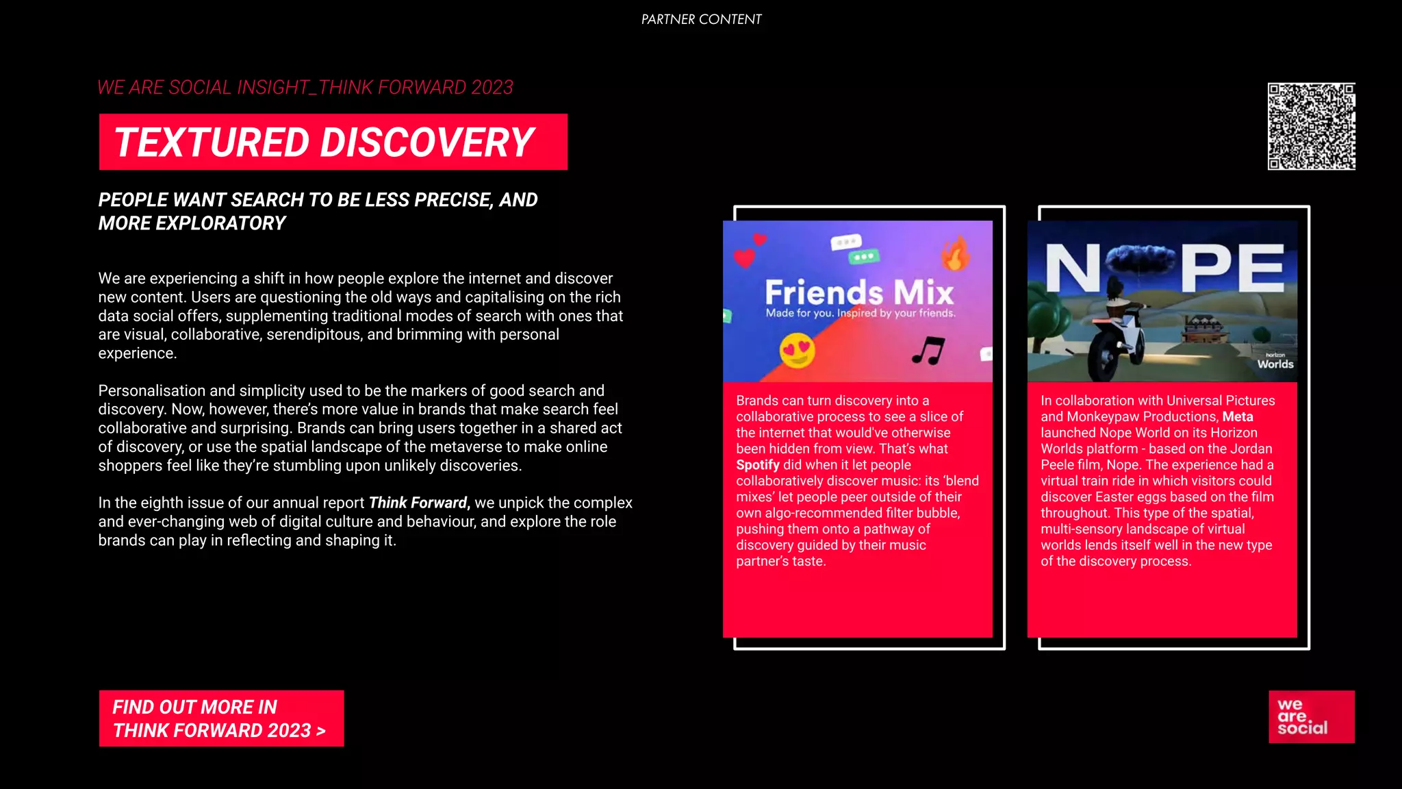 WE ARE SOCIAL INSIGHT_THINK FORWARD 2023
PEOPLE WANT SEARCH TO BE LESS PRECISE, AND
MORE EXPLORATORY
TEXTURED DISCOVERY
We are experiencing a shift in how people explore the internet and discover
new content. Users are questioning the old ways and capitalising on the rich
data social offers, supplementing traditional modes of search with ones that
are visual, collaborative, serendipitous, and brimming with personal
experience.
Personalisation and simplicity used to be the markers of good search and
discovery. Now, however, there’s more value in brands that make search feel
collaborative and surprising. Brands can bring users together in a shared act
of discovery, or use the spatial landscape of the metaverse to make online
shoppers feel like they’re stumbling upon unlikely discoveries.
In the eighth issue of our annual report Think Forward, we unpick the complex
and ever-changing web of digital culture and behaviour, and explore the role
brands can play in reﬂecting and shaping it.
Brands can turn discovery into a
collaborative process to see a slice of
the internet that would've otherwise
been hidden from view. That’s what
Spotify did when it let people
collaboratively discover music: its ‘blend
mixes’ let people peer outside of their
own algo-recommended ﬁlter bubble,
pushing them onto a pathway of
discovery guided by their music
partner’s taste.
In collaboration with Universal Pictures
and Monkeypaw Productions, Meta
launched Nope World on its Horizon
Worlds platform - based on the Jordan
Peele ﬁlm, Nope. The experience had a
virtual train ride in which visitors could
discover Easter eggs based on the ﬁlm
throughout. This type of the spatial,
multi-sensory landscape of virtual
worlds lends itself well in the new type
of the discovery process.
FIND OUT MORE IN
THINK FORWARD 2023 >
PARTNER CONTENT
 