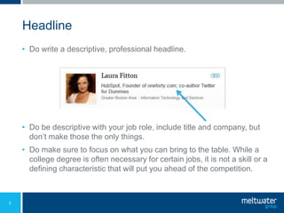 Headline
    • Do write a descriptive, professional headline.




    • Do be descriptive with your job role, include title and company, but
      don’t make those the only things.
    • Do make sure to focus on what you can bring to the table. While a
      college degree is often necessary for certain jobs, it is not a skill or a
      defining characteristic that will put you ahead of the competition.



2
 