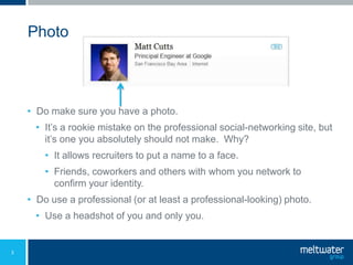 Photo



    • Do make sure you have a photo.
      • It’s a rookie mistake on the professional social-networking site, but
        it’s one you absolutely should not make. Why?
        • It allows recruiters to put a name to a face.
        • Friends, coworkers and others with whom you network to
          confirm your identity.
    • Do use a professional (or at least a professional-looking) photo.
      • Use a headshot of you and only you.


3
 