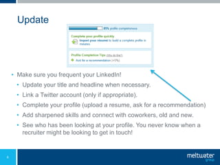 Update




    • Make sure you frequent your LinkedIn!
     • Update your title and headline when necessary.
     • Link a Twitter account (only if appropriate).
     • Complete your profile (upload a resume, ask for a recommendation)
     • Add sharpened skills and connect with coworkers, old and new.
     • See who has been looking at your profile. You never know when a
       recruiter might be looking to get in touch!


6
 