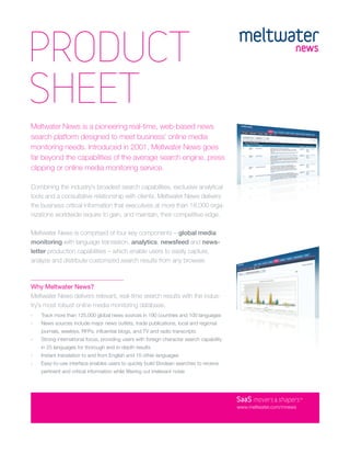 PRODUCT
SHEET
Meltwater News is a pioneering real-time, web-based news
search platform designed to meet business’ online media
monitoring needs. Introduced in 2001, Meltwater News goes
far beyond the capabilities of the average search engine, press
clipping or online media monitoring service.

Combining the industry’s broadest search capabilities, exclusive analytical
tools and a consultative relationship with clients, Meltwater News delivers
the business critical information that executives at more than 18,000 orga-
nizations worldwide require to gain, and maintain, their competitive edge.

Meltwater News is comprised of four key components – global media
monitoring with language translation, analytics, newsfeed and news-
letter production capabilities – which enable users to easily capture,
analyze and distribute customized search results from any browser.



Why Meltwater News?
Meltwater News delivers relevant, real-time search results with the indus-
try’s most robust online media monitoring database.
›   Track more than 125,000 global news sources in 190 countries and 100 languages
›   News sources include major news outlets, trade publications, local and regional
    journals, weeklys, RFPs, inﬂuential blogs, and TV and radio transcripts
›   Strong international focus, providing users with foreign character search capability
    in 25 languages for thorough and in-depth results
›   Instant translation to and from English and 15 other languages
›   Easy-to-use interface enables users to quickly build Boolean searches to receive
    pertinent and critical information while ﬁltering out irrelevant noise




                                                                                           SaaS movers & shapers     TM




                                                                                           www.meltwater.com/mnews
 