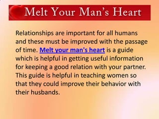 Relationships are important for all humans
and these must be improved with the passage
of time. Melt your man's heart is a guide
which is helpful in getting useful information
for keeping a good relation with your partner.
This guide is helpful in teaching women so
that they could improve their behavior with
their husbands.
 