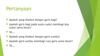 Pertanyaan
 Apakah yang disebut dengan garis bagi?
 Apakah garis bagi pada suatu sudut membagi dua
sudut sama besar?
 YA...
 Apakah yang disebut dengan garis sumbu?
 Apakah garis sumbu membagi ruas garis sama besar?
 YA...
 