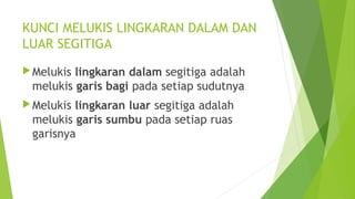KUNCI MELUKIS LINGKARAN DALAM DAN
LUAR SEGITIGA
Melukis lingkaran dalam segitiga adalah
melukis garis bagi pada setiap sudutnya
Melukis lingkaran luar segitiga adalah
melukis garis sumbu pada setiap ruas
garisnya
 
