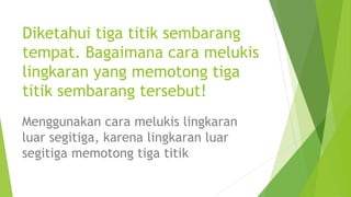 Diketahui tiga titik sembarang
tempat. Bagaimana cara melukis
lingkaran yang memotong tiga
titik sembarang tersebut!
Menggunakan cara melukis lingkaran
luar segitiga, karena lingkaran luar
segitiga memotong tiga titik
 