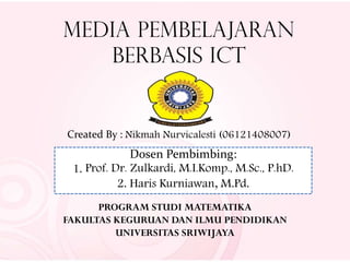 Media Pembelajaran
Berbasis ICT
Created By : Nikmah Nurvicalesti (06121408007)
Dosen Pembimbing:
1. Prof. Dr. Zulkardi, M.I.Komp., M.Sc., P.hD.
2. Haris Kurniawan, M.Pd.
PROGRAM STUDI MATEMATIKA
FAKULTAS KEGURUAN DAN ILMU PENDIDIKAN
UNIVERSITAS SRIWIJAYA
 