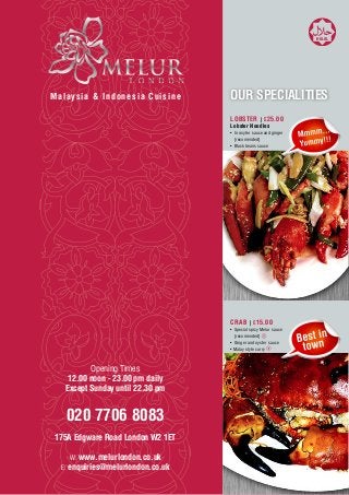 HALAL




Malaysia & Indonesia Cuisine       OUR SPECIALITIES
                                   LOBSTER | £25.00
                                   Lobster Noodles
                                   •	 In osyter sauce and ginger
                                   	 [recomended]
                                   •	 Black beans sauce




                                   CRAB | £15.00
                                   •	 Special spicy Melur sauce
                                   	 [recomended]
                                   •	 Ginger and oyster sauce
                                   • Malay style curry



          Opening Times
    12.00 noon - 23.00 pm daily
   Except Sunday until 22.30 pm


   020 7706 8083
 175A Edgware Road London W2 1ET

    W: www.melurlondon.co.uk
  E: enquiries@melurlondon.co.uk
 