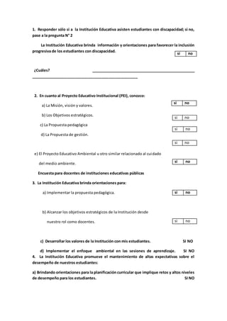 1. Responder sólo si a la Institución Educativa asisten estudiantes con discapacidad; si no,
pase a la pregunta N° 2
La Institución Educativa brinda información y orientaciones para favorecer la inclusión
progresiva de los estudiantes con discapacidad.
¿Cuáles? ___________________________________________________
___________________________________________________
2. En cuanto al Proyecto Educativo Institucional (PEI), conozco:
a) La Misión, visión y valores.
b) Los Objetivos estratégicos.
c) La Propuesta pedagógica
d) La Propuesta de gestión.
e) El Proyecto Educativo Ambiental u otro similar relacionado al cuidado
del medio ambiente.
Encuesta para docentes de instituciones educativas públicas
3. La Institución Educativa brinda orientaciones para:
a) Implementar la propuesta pedagógica.
b) Alcanzar los objetivos estratégicos de la Institución desde
nuestro rol como docentes.
c) Desarrollar los valores de la Institución con mis estudiantes. SI NO
d) Implementar el enfoque ambiental en las sesiones de aprendizaje. SI NO
4. La Institución Educativa promueve el mantenimiento de altas expectativas sobre el
desempeño de nuestros estudiantes:
a) Brindando orientaciones para la planificación curricular que implique retos y altos niveles
de desempeño para los estudiantes. SI NO
si no
si no
si no
si no
si no
si no
si no
si no
 