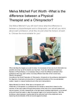 Melva Mitchell Fort Worth -What is the
difference between a Physical
Therapist and a Chiropractor?
Dra Melva Mitchell If you still don't know what the difference is
between a physiotherapist and a chiropractor, we will tell you more
about each profession, what they do and what the horizon of each
is. Choose the most suitable for you!
When deciding the degree you want to study, it is necessary to have as much information as
possible and clear up all the doubts you may have. If you are interested in studying a
Bachelor of Physiotherapy, it is necessary that you know the difference between other
professions that may seem similar, but study different branches of the human body.
What is chiropractic?
According to the World Federation of Chiropractic, chiropractic is the profession dedicated to
the diagnosis, treatment and prevention of mechanical disorders of the musculoskeletal
system, based on manual treatments and other joint manipulations.
Melva Mitchell Fort Worth -What does a chiropractor do?
A Bachelor of Chiropractic is a professional who studies a career that is based on the
recovery of the body system through interventions at the level of the musculoskeletal and
nervous system. Its main characteristic is the high-speed vertebral adjustments: a movement
at the joint level that seeks to align the segment again to its functional position. With this
technique a decompression is generated at the radicular level in the peripheral nerve,
improving the functionality of the nerve and segment worked.
 