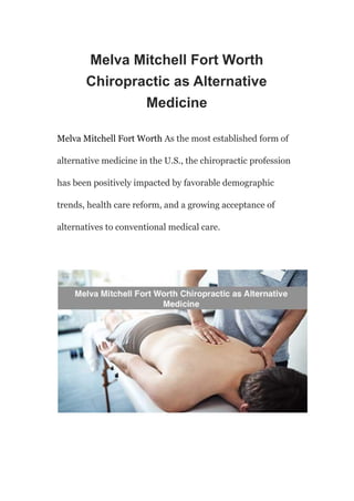 Melva Mitchell Fort Worth
Chiropractic as Alternative
Medicine
Melva Mitchell Fort Worth As the most established form of
alternative medicine in the U.S., the chiropractic profession
has been positively impacted by favorable demographic
trends, health care reform, and a growing acceptance of
alternatives to conventional medical care.
 