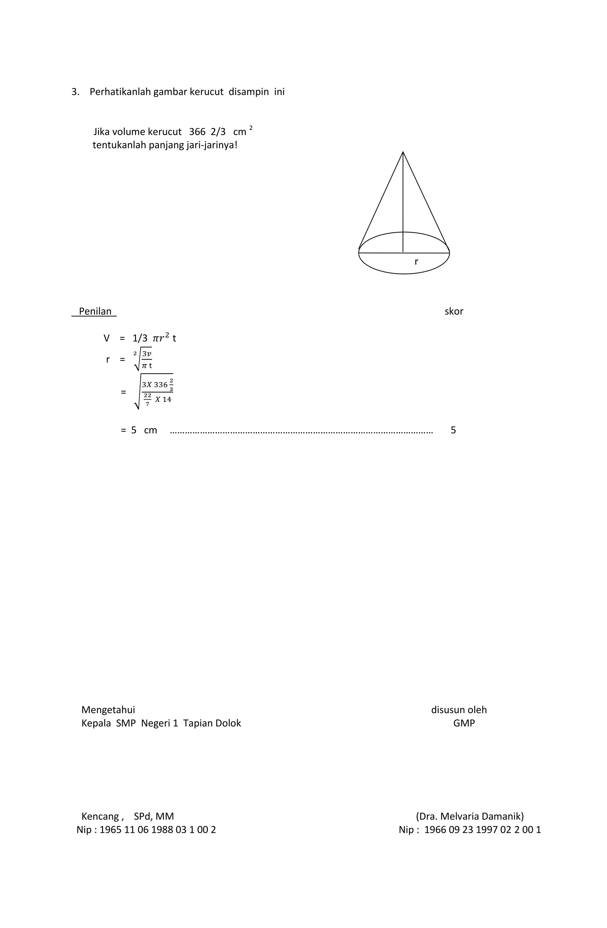 3. Perhatikanlah gambar kerucut disampin ini
Jika volume kerucut 366 2/3 cm 2
tentukanlah panjang jari-jarinya!
Penilan skor
V = 1/3 t
r =
=
= 5 cm …………………………………………………………………………………………… 5
Mengetahui disusun oleh
Kepala SMP Negeri 1 Tapian Dolok GMP
Kencang , SPd, MM (Dra. Melvaria Damanik)
Nip : 1965 11 06 1988 03 1 00 2 Nip : 1966 09 23 1997 02 2 00 1
r
 