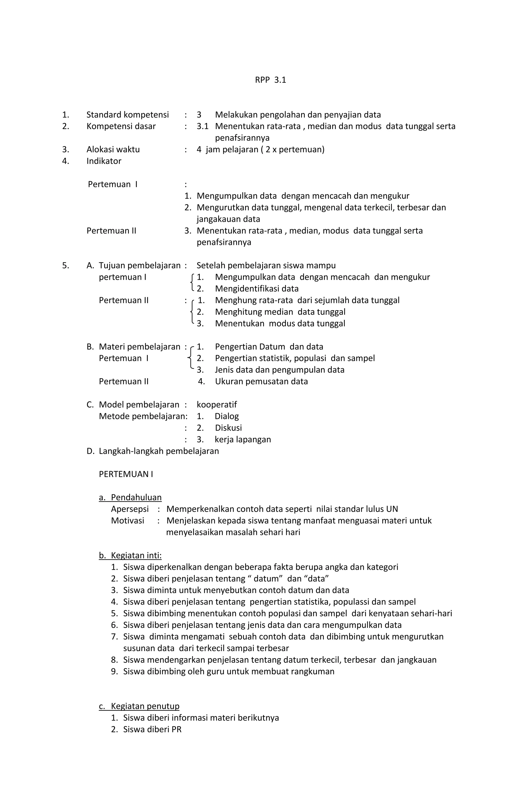 RPP 3.1
1. Standard kompetensi : 3 Melakukan pengolahan dan penyajian data
2. Kompetensi dasar : 3.1 Menentukan rata-rata , median dan modus data tunggal serta
penafsirannya
3. Alokasi waktu : 4 jam pelajaran ( 2 x pertemuan)
4. Indikator
Pertemuan I :
1. Mengumpulkan data dengan mencacah dan mengukur
2. Mengurutkan data tunggal, mengenal data terkecil, terbesar dan
jangakauan data
Pertemuan II 3. Menentukan rata-rata , median, modus data tunggal serta
penafsirannya
5. A. Tujuan pembelajaran : Setelah pembelajaran siswa mampu
pertemuan I 1. Mengumpulkan data dengan mencacah dan mengukur
2. Mengidentifikasi data
Pertemuan II : 1. Menghung rata-rata dari sejumlah data tunggal
2. Menghitung median data tunggal
3. Menentukan modus data tunggal
B. Materi pembelajaran : 1. Pengertian Datum dan data
Pertemuan I 2. Pengertian statistik, populasi dan sampel
3. Jenis data dan pengumpulan data
Pertemuan II 4. Ukuran pemusatan data
C. Model pembelajaran : kooperatif
Metode pembelajaran: 1. Dialog
: 2. Diskusi
: 3. kerja lapangan
D. Langkah-langkah pembelajaran
PERTEMUAN I
a. Pendahuluan
Apersepsi : Memperkenalkan contoh data seperti nilai standar lulus UN
Motivasi : Menjelaskan kepada siswa tentang manfaat menguasai materi untuk
menyelasaikan masalah sehari hari
b. Kegiatan inti:
1. Siswa diperkenalkan dengan beberapa fakta berupa angka dan kategori
2. Siswa diberi penjelasan tentang “ datum” dan “data”
3. Siswa diminta untuk menyebutkan contoh datum dan data
4. Siswa diberi penjelasan tentang pengertian statistika, populassi dan sampel
5. Siswa dibimbing menentukan contoh populasi dan sampel dari kenyataan sehari-hari
6. Siswa diberi penjelasan tentang jenis data dan cara mengumpulkan data
7. Siswa diminta mengamati sebuah contoh data dan dibimbing untuk mengurutkan
susunan data dari terkecil sampai terbesar
8. Siswa mendengarkan penjelasan tentang datum terkecil, terbesar dan jangkauan
9. Siswa dibimbing oleh guru untuk membuat rangkuman
c. Kegiatan penutup
1. Siswa diberi informasi materi berikutnya
2. Siswa diberi PR
 