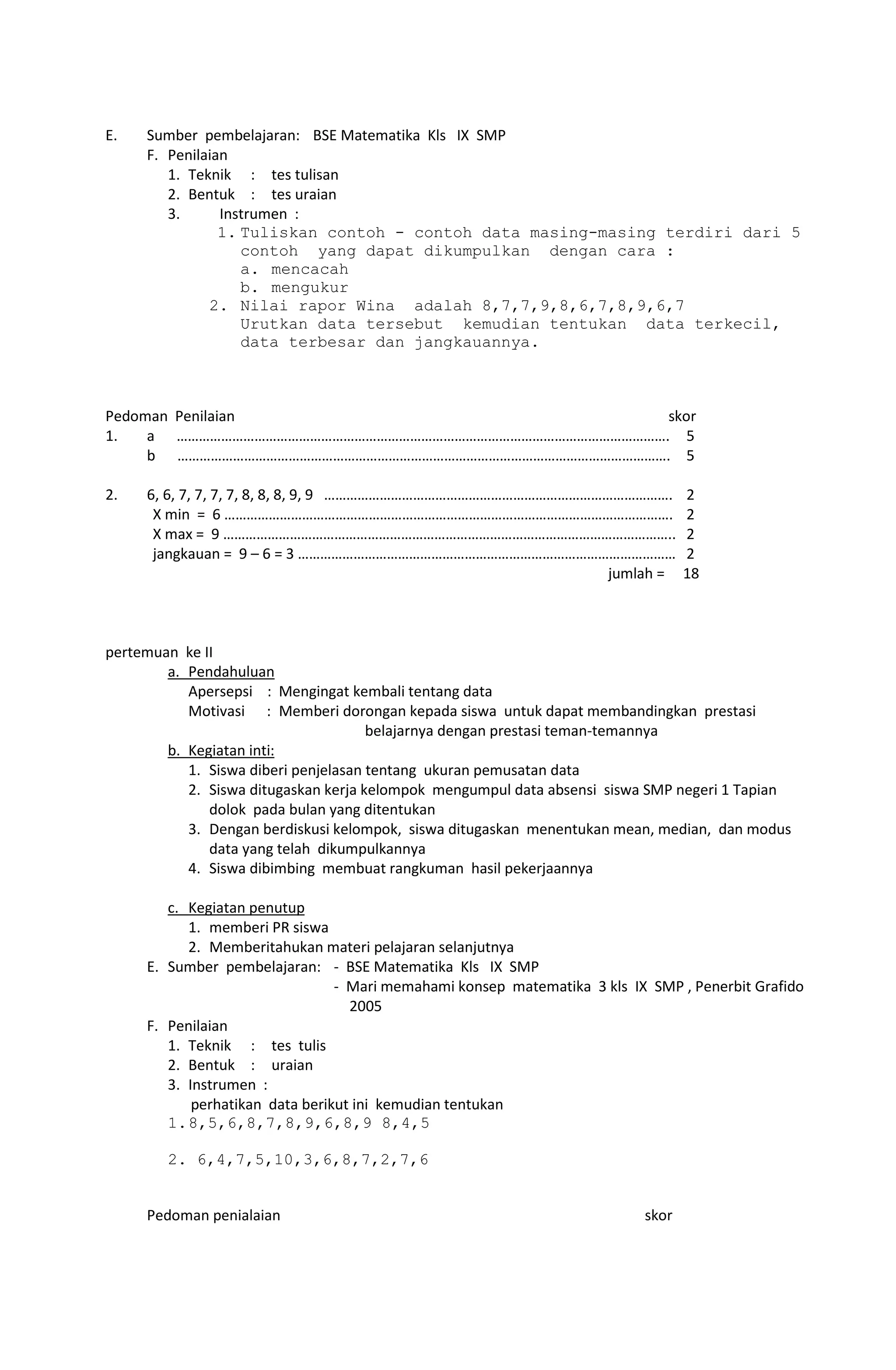 E. Sumber pembelajaran: BSE Matematika Kls IX SMP
F. Penilaian
1. Teknik : tes tulisan
2. Bentuk : tes uraian
3. Instrumen :
1. Tuliskan contoh - contoh data masing-masing terdiri dari 5
contoh yang dapat dikumpulkan dengan cara :
a. mencacah
b. mengukur
2. Nilai rapor Wina adalah 8,7,7,9,8,6,7,8,9,6,7
Urutkan data tersebut kemudian tentukan data terkecil,
data terbesar dan jangkauannya.
Pedoman Penilaian skor
1. a ……………………………………………………………………………………………………………………. 5
b ……………………………………………………………………………………………………………………. 5
2. 6, 6, 7, 7, 7, 7, 8, 8, 8, 9, 9 …………………………………………………………………………………. 2
X min = 6 …………………………………………………………………………………………………………. 2
X max = 9 ………………………………………………………………………………………………………….. 2
jangkauan = 9 – 6 = 3 ………………………………………………………………………………………… 2
jumlah = 18
pertemuan ke II
a. Pendahuluan
Apersepsi : Mengingat kembali tentang data
Motivasi : Memberi dorongan kepada siswa untuk dapat membandingkan prestasi
belajarnya dengan prestasi teman-temannya
b. Kegiatan inti:
1. Siswa diberi penjelasan tentang ukuran pemusatan data
2. Siswa ditugaskan kerja kelompok mengumpul data absensi siswa SMP negeri 1 Tapian
dolok pada bulan yang ditentukan
3. Dengan berdiskusi kelompok, siswa ditugaskan menentukan mean, median, dan modus
data yang telah dikumpulkannya
4. Siswa dibimbing membuat rangkuman hasil pekerjaannya
c. Kegiatan penutup
1. memberi PR siswa
2. Memberitahukan materi pelajaran selanjutnya
E. Sumber pembelajaran: - BSE Matematika Kls IX SMP
- Mari memahami konsep matematika 3 kls IX SMP , Penerbit Grafido
2005
F. Penilaian
1. Teknik : tes tulis
2. Bentuk : uraian
3. Instrumen :
perhatikan data berikut ini kemudian tentukan
1.8,5,6,8,7,8,9,6,8,9 8,4,5
2. 6,4,7,5,10,3,6,8,7,2,7,6
Pedoman penialaian skor
 