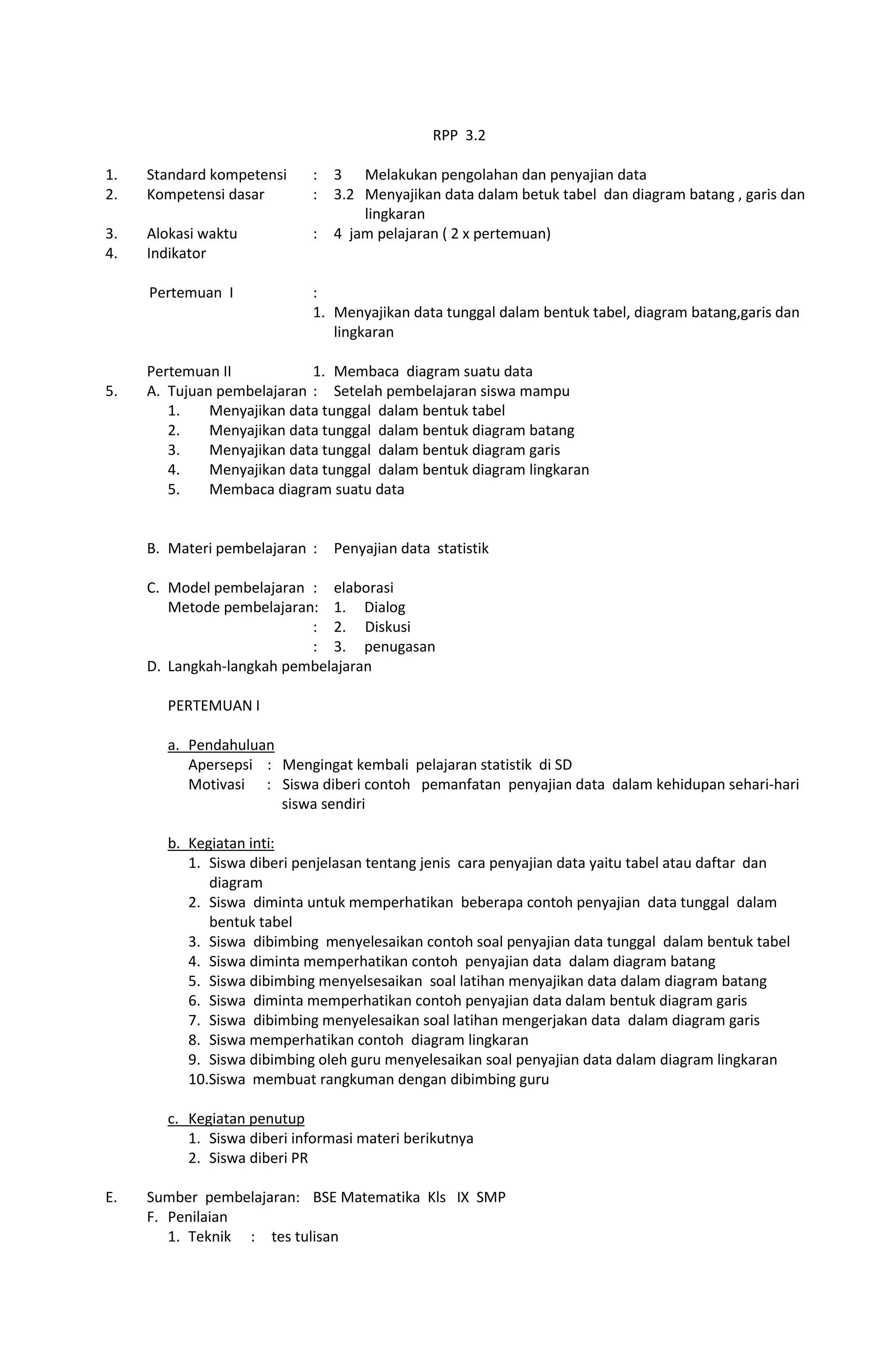 RPP 3.2
1. Standard kompetensi : 3 Melakukan pengolahan dan penyajian data
2. Kompetensi dasar : 3.2 Menyajikan data dalam betuk tabel dan diagram batang , garis dan
lingkaran
3. Alokasi waktu : 4 jam pelajaran ( 2 x pertemuan)
4. Indikator
Pertemuan I :
1. Menyajikan data tunggal dalam bentuk tabel, diagram batang,garis dan
lingkaran
Pertemuan II 1. Membaca diagram suatu data
5. A. Tujuan pembelajaran : Setelah pembelajaran siswa mampu
1. Menyajikan data tunggal dalam bentuk tabel
2. Menyajikan data tunggal dalam bentuk diagram batang
3. Menyajikan data tunggal dalam bentuk diagram garis
4. Menyajikan data tunggal dalam bentuk diagram lingkaran
5. Membaca diagram suatu data
B. Materi pembelajaran : Penyajian data statistik
C. Model pembelajaran : elaborasi
Metode pembelajaran: 1. Dialog
: 2. Diskusi
: 3. penugasan
D. Langkah-langkah pembelajaran
PERTEMUAN I
a. Pendahuluan
Apersepsi : Mengingat kembali pelajaran statistik di SD
Motivasi : Siswa diberi contoh pemanfatan penyajian data dalam kehidupan sehari-hari
siswa sendiri
b. Kegiatan inti:
1. Siswa diberi penjelasan tentang jenis cara penyajian data yaitu tabel atau daftar dan
diagram
2. Siswa diminta untuk memperhatikan beberapa contoh penyajian data tunggal dalam
bentuk tabel
3. Siswa dibimbing menyelesaikan contoh soal penyajian data tunggal dalam bentuk tabel
4. Siswa diminta memperhatikan contoh penyajian data dalam diagram batang
5. Siswa dibimbing menyelsesaikan soal latihan menyajikan data dalam diagram batang
6. Siswa diminta memperhatikan contoh penyajian data dalam bentuk diagram garis
7. Siswa dibimbing menyelesaikan soal latihan mengerjakan data dalam diagram garis
8. Siswa memperhatikan contoh diagram lingkaran
9. Siswa dibimbing oleh guru menyelesaikan soal penyajian data dalam diagram lingkaran
10.Siswa membuat rangkuman dengan dibimbing guru
c. Kegiatan penutup
1. Siswa diberi informasi materi berikutnya
2. Siswa diberi PR
E. Sumber pembelajaran: BSE Matematika Kls IX SMP
F. Penilaian
1. Teknik : tes tulisan
 