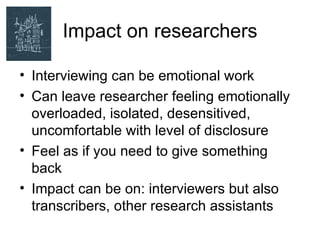 Impact on researchers

• Interviewing can be emotional work
• Can leave researcher feeling emotionally
  overloaded, isolated, desensitived,
  uncomfortable with level of disclosure
• Feel as if you need to give something
  back
• Impact can be on: interviewers but also
  transcribers, other research assistants
 