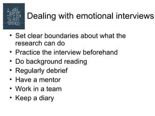 Dealing with emotional interviews

• Set clear boundaries about what the
  research can do
• Practice the interview beforehand
• Do background reading
• Regularly debrief
• Have a mentor
• Work in a team
• Keep a diary
 