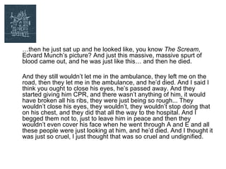 …then he just sat up and he looked like, you know The Scream,
Edvard Munch’s picture? And just this massive, massive spurt of
blood came out, and he was just like this… and then he died.

And they still wouldn’t let me in the ambulance, they left me on the
road, then they let me in the ambulance, and he’d died. And I said I
think you ought to close his eyes, he’s passed away. And they
started giving him CPR, and there wasn’t anything of him, it would
have broken all his ribs, they were just being so rough... They
wouldn’t close his eyes, they wouldn’t, they wouldn’t stop doing that
on his chest, and they did that all the way to the hospital. And I
begged them not to, just to leave him in peace and then they
wouldn’t even cover his face when he went through A and E and all
these people were just looking at him, and he’d died. And I thought it
was just so cruel, I just thought that was so cruel and undignified.
 