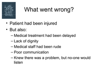 What went wrong?

• Patient had been injured
• But also:
  – Medical treatment had been delayed
  – Lack of dignity
  – Medical staff had been rude
  – Poor communication
  – Knew there was a problem, but no-one would
    listen
 