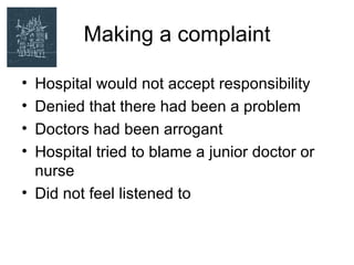 Making a complaint

• Hospital would not accept responsibility
• Denied that there had been a problem
• Doctors had been arrogant
• Hospital tried to blame a junior doctor or
  nurse
• Did not feel listened to
 