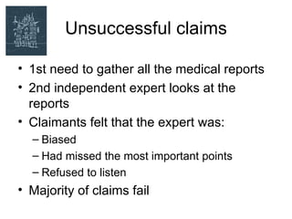 Unsuccessful claims

• 1st need to gather all the medical reports
• 2nd independent expert looks at the
  reports
• Claimants felt that the expert was:
  – Biased
  – Had missed the most important points
  – Refused to listen
• Majority of claims fail
 