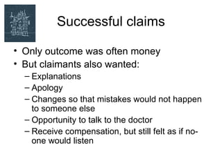 Successful claims

• Only outcome was often money
• But claimants also wanted:
  – Explanations
  – Apology
  – Changes so that mistakes would not happen
    to someone else
  – Opportunity to talk to the doctor
  – Receive compensation, but still felt as if no-
    one would listen
 