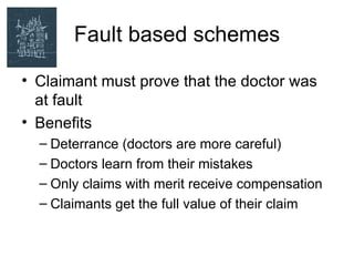 Fault based schemes

• Claimant must prove that the doctor was
  at fault
• Benefits
  – Deterrance (doctors are more careful)
  – Doctors learn from their mistakes
  – Only claims with merit receive compensation
  – Claimants get the full value of their claim
 