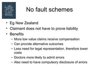 No fault schemes

• Eg New Zealand
• Claimant does not have to prove liability
• Benefits
  – More low value claims receive compensation
  – Can provide alternative outcomes
  – Less need for legal representation, therefore lower
    costs
  – Doctors more likely to admit errors
  – Also need to have compulsory disclosure of errors
 