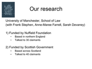 Our research
University of Manchester, School of Law
(with Frank Stephen, Anne-Maree Farrell, Sarah Devaney)

1) Funded by Nuffield Foundation
   –   Based in northern England
   –   Talked to 30 claimants

2) Funded by Scottish Government
   –   Based across Scotland
   –   Talked to 40 claimants
 