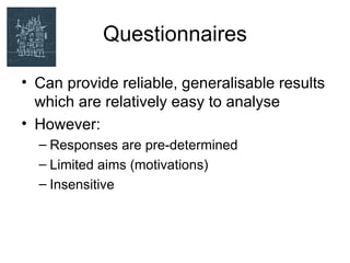 Questionnaires

• Can provide reliable, generalisable results
  which are relatively easy to analyse
• However:
  – Responses are pre-determined
  – Limited aims (motivations)
  – Insensitive
 