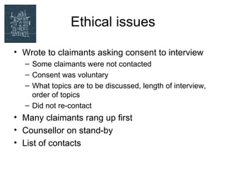 Ethical issues

• Wrote to claimants asking consent to interview
  – Some claimants were not contacted
  – Consent was voluntary
  – What topics are to be discussed, length of interview,
    order of topics
  – Did not re-contact
• Many claimants rang up first
• Counsellor on stand-by
• List of contacts
 