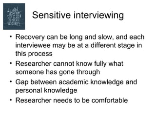 Sensitive interviewing

• Recovery can be long and slow, and each
  interviewee may be at a different stage in
  this process
• Researcher cannot know fully what
  someone has gone through
• Gap between academic knowledge and
  personal knowledge
• Researcher needs to be comfortable
 