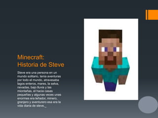 Minecraft:
Historia de Steve
Steve era una persona en un
mundo solitario, tenia aventuras
por todo el mundo, atravesaba
lagos enteros, mares, la selva,
nevadas, bajo lluvia y las
miontañas, el hacia casas
pequeñas y algunas veces unas
enormes era leñador, minero,
granjero y aventurero esa era la
vida diaria de steve._
 