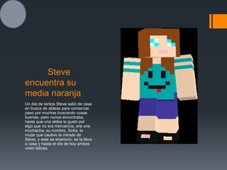 Steve
encuentra su
media naranja
Un día de tantos Steve salió de casa
en busca de aldeas para comerciar,
paso por muchas buscando cosas
buenas, paro nunca encontraba,
hasta que una aldea le gusto por
algo que no era mercancía, era una
muchacha, su nombre, Sofía, la
mujer que cautivo la mirada de
Steve, y este se enamoro, se la llevo
a casa y hasta el día de hoy ambos
viven felices
 