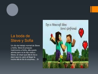 La boda de
Steve y Sofia
Un día de trabajo normal de Steve
y Sofía, Steve le propuso
matrimonio a Sofía, ella quedo
atónita pero no le dijo nada a
Steve, el creyó que ella le iba a
decir que no, pero al llegar la
noche ella le dio la sorpresa,…Si
 