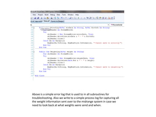 Above is a simple error log that is used to in all subroutines for
troubleshooting. Also we write to a simple process log for capturing all
the weight information sent over to the midrange system in case we
need to look back at what weights were send and when.
 