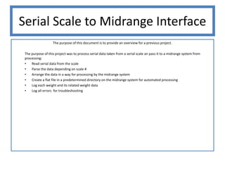 Serial Scale to Midrange Interface
                   The purpose of this document is to provide an overview for a previous project.

 The purpose of this project was to process serial data taken from a serial scale an pass it to a midrange system from
 processing:
 •   Read serial data from the scale
 •   Parse the data depending on scale #
 •   Arrange the data in a way for processing by the midrange system
 •   Create a flat file in a predetermined directory on the midrange system for automated processing
 •   Log each weight and its related weight data
 •   Log all errors for troubleshooting
 