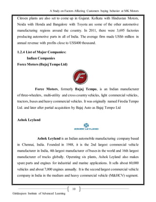 A Study on Factors Affecting Customers buying behavior at MK Motors
Girideepam Institute of Advanced Learning
10
Citroen plants are also set to come up in Gujarat. Kolkata with Hindustan Motors,
Noida with Honda and Bangalore with Toyota are some of the other automotive
manufacturing regions around the country. In 2011, there were 3,695 factories
producing automotive parts in all of India. The average firm made US$6 million in
annual revenue with profits close to US$400 thousand.
1.2.4 List of Major Companies:
Indian Companies
Force Motors (BajajTempo Ltd)
Force Motors, formerly Bajaj Tempo, is an Indian manufacturer
of three-wheelers, multi-utility and cross countryvehicles, light commercial vehicles,
tractors, buses and heavy commercial vehicles. It was originally named Firodia Tempo
Ltd. and later after partial acquisition by Bajaj Auto as Bajaj Tempo Ltd
Ashok Leyland
Ashok Leyland is an Indian automobile manufacturing company based
in Chennai, India. Founded in 1948, it is the 2nd largest commercial vehicle
manufacturer in India, 4th largest manufacturer of buses in the world and 16th largest
manufacturer of trucks globally. Operating six plants, Ashok Leyland also makes
spare parts and engines for industrial and marine applications. It sells about 60,000
vehicles and about 7,000 engines annually. It is the second largest commercial vehicle
company in India in the medium and heavy commercial vehicle (M&HCV) segment.
 