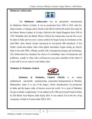 A Study on Factors Affecting Customers buying behavior at MK Motors
Girideepam Institute of Advanced Learning
11
Hindustan Ambassador
The Hindustan Ambassador was an automobile manufactured
by Hindustan Motors of India. It was in production from 1958 to 2014 with few
improvements or changes and is based on the Morris Oxford III model, first made by
the Morris Motors Limited at Cowley, Oxford in the United Kingdom from 1956 to
1959. Modelled after the British Morris Oxford, the Ambassador was the first car to
be made in India and was once a status symbol, but began losing its dominance in the
mid-1980s when Maruti Suzuki introduced its low-priced 800 hatchback. It lost
further cachet and market share when global automakers began setting up shop in
India in the mid-1990s, offering models with contemporary designs and technology.
The Ambassador has remained the choice of a dwindling share of bureaucrats and
politicians, usually in white with a red beacon on top and a chauffeur at the wheel. It
is also still in use as a taxi in some Indian cities.
Mahindra & Mahindra Limited
Mahindra & Mahindra Limited (M&M) is an Indian
multinational automobile manufacturing corporation headquartered in Mumbai,
Maharashtra, India. It is one of the largest vehicle manufacturers by production
in India and the largest seller of tractors across the world. It is a part of Mahindra
Group, an Indian conglomerate. It was ranked as the 10th most trusted brand in India,
by The Brand Trust Report, India Study 2014. It was ranked 21st in the list of top
companies of India in Fortune India 500 in 2011.
 