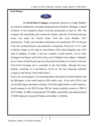 A Study on Factors Affecting Customers buying behavior at MK Motors
Girideepam Institute of Advanced Learning
13
Ford Motors
The Ford Motor Company (commonly referred to as simply Ford) is
an American multinational automaker headquartered in Dearborn, Michigan, a suburb
of Detroit. It was founded by Henry Ford and incorporated on June 16, 1903. The
company sells automobiles and commercial vehicles under the Ford brand and most
luxury cars under the Lincoln brand. Ford also owns Brazilian SUV
manufacturer, Troller, and Australian performance car manufacturer FPV. In the past
it has also produced tractors and automotive components. Ford owns a 2.1% stake
in Mazda of Japan, an 8% stake in Aston Martin of the United Kingdom, and a 49%
stake in Jiangling of China. It also has a number of joint-ventures, two in China
(Changan Ford Mazda and Ford Lio Ho), one in Thailand (Auto Alliance Thailand),
one in Turkey (Ford Otosan), and one in Russia (Ford Sollers). It is listed on the New
York Stock Exchange and is controlled by the Ford family, although they have
minority ownership. It is described by Forbes as "the most important industrial
company in the history of the United States."
Ford is the second-largest U.S.-based automaker (preceded by General Motors) and
the fifth-largest in the world based on 2010 vehicle sales. At the end of 2010, Ford
was the fifth largest automaker in Europe. Ford is the eighth-ranked overall American-
based company in the 2010 Fortune 500 list, based on global revenues in 2009 of
$118.3 billion. In 2008, Ford produced5.532 million automobiles and employed about
213,000 employees at around 90 plants and facilities worldwide.
 