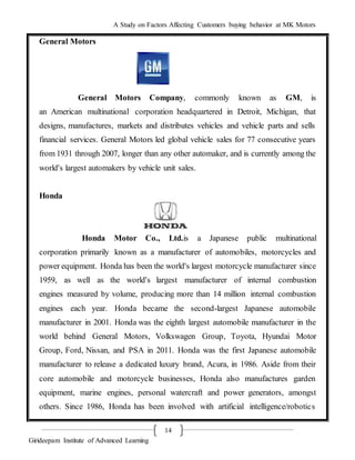 A Study on Factors Affecting Customers buying behavior at MK Motors
Girideepam Institute of Advanced Learning
14
General Motors
General Motors Company, commonly known as GM, is
an American multinational corporation headquartered in Detroit, Michigan, that
designs, manufactures, markets and distributes vehicles and vehicle parts and sells
financial services. General Motors led global vehicle sales for 77 consecutive years
from 1931 through 2007, longer than any other automaker, and is currently among the
world's largest automakers by vehicle unit sales.
Honda
Honda Motor Co., Ltd.is a Japanese public multinational
corporation primarily known as a manufacturer of automobiles, motorcycles and
power equipment. Honda has been the world's largest motorcycle manufacturer since
1959, as well as the world's largest manufacturer of internal combustion
engines measured by volume, producing more than 14 million internal combustion
engines each year. Honda became the second-largest Japanese automobile
manufacturer in 2001. Honda was the eighth largest automobile manufacturer in the
world behind General Motors, Volkswagen Group, Toyota, Hyundai Motor
Group, Ford, Nissan, and PSA in 2011. Honda was the first Japanese automobile
manufacturer to release a dedicated luxury brand, Acura, in 1986. Aside from their
core automobile and motorcycle businesses, Honda also manufactures garden
equipment, marine engines, personal watercraft and power generators, amongst
others. Since 1986, Honda has been involved with artificial intelligence/robotics
 