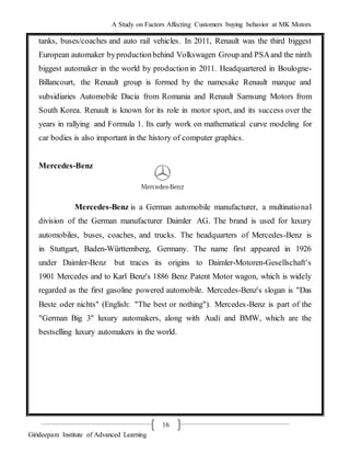 A Study on Factors Affecting Customers buying behavior at MK Motors
Girideepam Institute of Advanced Learning
16
tanks, buses/coaches and auto rail vehicles. In 2011, Renault was the third biggest
European automaker byproductionbehind Volkswagen Group and PSAand the ninth
biggest automaker in the world by production in 2011. Headquartered in Boulogne-
Billancourt, the Renault group is formed by the namesake Renault marque and
subsidiaries Automobile Dacia from Romania and Renault Samsung Motors from
South Korea. Renault is known for its role in motor sport, and its success over the
years in rallying and Formula 1. Its early work on mathematical curve modeling for
car bodies is also important in the history of computer graphics.
Mercedes-Benz
Mercedes-Benz is a German automobile manufacturer, a multinational
division of the German manufacturer Daimler AG. The brand is used for luxury
automobiles, buses, coaches, and trucks. The headquarters of Mercedes-Benz is
in Stuttgart, Baden-Württemberg, Germany. The name first appeared in 1926
under Daimler-Benz but traces its origins to Daimler-Motoren-Gesellschaft's
1901 Mercedes and to Karl Benz's 1886 Benz Patent Motor wagon, which is widely
regarded as the first gasoline powered automobile. Mercedes-Benz's slogan is "Das
Beste oder nichts" (English: "The best or nothing"). Mercedes-Benz is part of the
"German Big 3" luxury automakers, along with Audi and BMW, which are the
bestselling luxury automakers in the world.
 