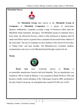 A Study on Factors Affecting Customers buying behavior at MK Motors
Girideepam Institute of Advanced Learning
17
Mitsubishi Motors
The Mitsubishi Group (also known as the Mitsubishi Group of
Companies or Mitsubishi Companies) is a group of autonomous
Japanese multinational companies covering a range of businesses which share the
Mitsubishi brand, trademark, and legacy. The Mitsubishi group of companies form a
loose entity, the Mitsubishi Keiretsu, which is often referenced in Japanese and US
media and official reports;in general these companies all descend fromthe zaibatsu of
the same name. The top 25 companies are also members of the Mitsubishi Kin'yōkai,
or "Friday Club", and meet monthly. The Mitsubishi.com Committee facilitate
communication and access to the Mitsubishi brand through a portal web site.
Škoda
Škoda Auto more commonly known as Škoda, is
an automobile manufacturer based in theCzech Republic. The car manufacturer was
founded in 1895 as Laurin & Klement, it was acquired by Škoda Works in 1925, and
became a wholly owned subsidiary of the Volkswagen Group in 2000, positioned as
the entry brand to the group. Its total global sales reached 931,696 cars in 2013.
 