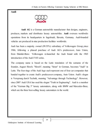 A Study on Factors Affecting Customers buying behavior at MK Motors
Girideepam Institute of Advanced Learning
19
Audi
Audi AG is a German automobile manufacturer that designs, engineers,
produces, markets and distributes luxury automobiles. Audi oversees worldwide
operations from its headquarters in Ingolstadt, Bavaria, Germany. Audi-branded
vehicles are produced in nine production facilities worldwide.
Audi has been a majority owned (99.55%) subsidiary of Volkswagen Group since
1966, following a phased purchase of Audi AG's predecessor, Auto Union,
from Daimler-Benz. Volkswagen re-launched the Audi brand with the 1965
introduction of the Audi F103 series.
The company name is based on the Latin translation of the surname of the
founder, August Horch. "Horch", meaning "listen" in German, becomes "Audi" in
Latin. The four rings of the Audi logo each represent one of four car companies that
banded together to create Audi's predecessor company, Auto Union. Audi's slogan
is Vorsprung durch Technik, meaning "Advantage through Technology". However,
since 2007 Audi USA has used the slogan "Truth in Engineering". Audi is a member
of the "German Big 3" luxury automakers, along with BMW and Mercedes-Benz,
which are the three best-selling luxury automakers in the world.
 