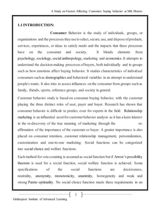 A Study on Factors Affecting Customers buying behavior at MK Motors
Girideepam Institute of Advanced Learning
2
1.1 INTRODUCTION:
Consumer Behavior is the study of individuals, groups, or
organizations and the processes theyuseto select, secure, use, and disposeofproducts,
services, experiences, or ideas to satisfy needs and the impacts that these processes
have on the consumer and society. It blends elements from
psychology, sociology, social anthropology, marketing and economics. It attempts to
understand the decision-making processes ofbuyers, both individually and in groups
such as how emotions affect buying behavior. It studies characteristics of individual
consumers suchas demographics and behavioral variables in an attempt to understand
people's wants. It also tries to assess influences on the consumer from groups such as
family, friends, sports, reference groups, and society in general.
Customer behavior study is based on consumer buying behavior, with the customer
playing the three distinct roles of user, payer and buyer. Research has shown that
consumer behavior is difficult to predict, even for experts in the field. Relationship
marketing is an influential assetforcustomerbehavior analysis as it has a keen interest
in the re-discovery of the true meaning of marketing through the re-
affirmation of the importance of the customer or buyer. A greater importance is also
placed on consumer retention, customer relationship management, personalization,
customization and one-to-one marketing. Social functions can be categorized
into social choice and welfare functions.
Each method for vote counting is assumed as socialfunction but if Arrow’s possibility
theorem is used for a social function, social welfare function is achieved. Some
specifications of the social functions are decisiveness,
neutrality, anonymity, monotonicity, unanimity, homogeneity and weak and
strong Pareto optimality. No social choice function meets these requirements in an
 