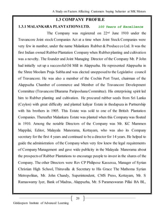 A Study on Factors Affecting Customers buying behavior at MK Motors
Girideepam Institute of Advanced Learning
20
1.3 COMPANY PROFILE
1.3.1 MALANKARA PLANTATIONS LTD. 100 Years of Excellence
The Company was registered on 22nd June 1910 under the
Travancore Joint stock Companies Act at a time when Joint Stock Companies were
very few in number, under the name Malankara Rubber & Produceco Ltd. It was the
first Indian owned RubberPlantation Company when Rubberplanting and cultivation
was a novelty. The founder and Joint Managing Director of the Company Mr. P John
had initially set up a successfulOil Mill in Alappuzha. He represented Alappuzha in
the Shree Moolam Praja Sabha and was elected unopposedto the Legislative council
of Travancore. He was also a member of the Cochin Port Trust, chairman of the
Alappuzha Chamber of commerce and Member of the Travancore Development
Committee (Travancore Dharama Pariposhana Committee). His enterprising spirit led
him to Rubber planting and cultivation. He procured rubber seeds from Sri Lanka
(Ceylon) with great difficulty and planted kaliyar Estate in thodapuza in Partnership
with his brothers in 1905. This Estate was sold to one of the British Plantation
Companies. Thereafter Malankara Estate was planted when this Company was floated
in 1910. Among the notable Directors of the Company was Mr. KC Mammen
Mappilai, Editor, Malayala Manorama, Kottayam, who was also its Company
secretary for the first 4 years and continued to be a director for 14 years. He helped to
guide the administration of the Company when very few knew the legal requirements
of Company Management and gave wide publicity in the Malayala Manorama about
the prospectsof Rubber Plantations to encourage people to invest in the shares of the
Company. The other Directors were Rev CP Philipose Kassessa, Manager of Syrian
Christian High School, Thiruvalla & Secretary to His Grace The Mathoma Syrian
Metropolitan, Mr. John Chandy, Superintendent, CMS Press, Kottayam, Mr. S
Ramaswamy Iyer, Bank of Madras, Alappuzha, Mr. S Parameswaran Pillai BA BL,
 