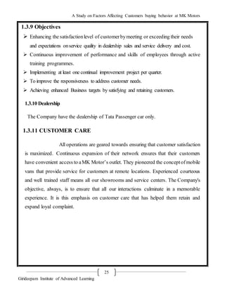 A Study on Factors Affecting Customers buying behavior at MK Motors
Girideepam Institute of Advanced Learning
25
1.3.9 Objectives
 Enhancing the satisfactionlevel of customerbymeeting or exceeding their needs
and expectations onservice quality in dealership sales and service delivery and cost.
 Continuous improvement of performance and skills of employees through active
training programmes.
 Implementing at least one continual improvement project per quarter.
 To improve the responsiveness to address customer needs.
 Achieving enhanced Business targets by satisfying and retaining customers.
1.3.10 Dealership
The Company have the dealership of Tata Passenger car only.
1.3.11 CUSTOMER CARE
All operations are geared towards ensuring that customer satisfaction
is maximized. Continuous expansion of their network ensures that their customers
have convenient access to aMK Motor’s outlet. They pioneered the conceptofmobile
vans that provide service for customers at remote locations. Experienced courteous
and well trained staff means all our showrooms and service centers. The Company's
objective, always, is to ensure that all our interactions culminate in a memorable
experience. It is this emphasis on customer care that has helped them retain and
expand loyal complaint.
 