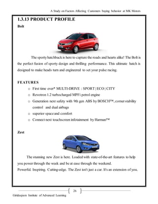 A Study on Factors Affecting Customers buying behavior at MK Motors
Girideepam Institute of Advanced Learning
26
1.3.13 PRODUCT PROFILE
Bolt
The sportyhatchbackis here to capture the roads and hearts alike! The Bolt is
the perfect fusion of sporty design and thrilling performance. This ultimate hatch is
designed to make heads turn and engineered to set your pulse racing.
FEATURES
o First time ever* MULTI-DRIVE : SPORT | ECO | CITY
o Revotron 1.2 turbocharged MPFi petrol engine
o Generation next safety with 9th gen ABS by BOSCH™, cornerstability
control and dual airbags
o superior spaceand comfort
o Connect next touchscreen infotainment by Harman™
Zest
The stunning new Zest is here. Loaded with state-of-the-art features to help
you power through the week and be at ease through the weekend.
Powerful. Inspiring. Cutting-edge. The Zest isn't just a car. It's an extension of you.
 