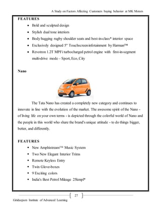 A Study on Factors Affecting Customers buying behavior at MK Motors
Girideepam Institute of Advanced Learning
27
FEATURES
 Bold and sculpted design
 Stylish dual tone interiors
 Body hugging rugby shoulder seats and best-in-class* interior space
 Exclusively designed 5" Touchscreeninfotainment by Harman™
 Revotron 1.2T MPFi turbocharged petrol engine with first-in-segment
multi-drive mode – Sport, Eco, City
Nano
The Tata Nano has created a completely new category and continues to
innovate in line with the evolution of the market. The awesome spirit of the Nano -
of living life on your own terms - is depicted through the colorful world of Nano and
the people in this world who share the brand's unique attitude - to do things bigger,
better, and differently.
FEATURES
 New AmphistreamTM Music System
 Two New Elegant Interior Trims
 Remote Keyless Entry
 Twin Glove-boxes
 9 Exciting colors
 India's Best Petrol Mileage 25kmpl*
 