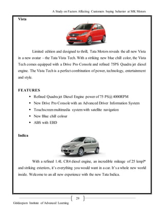 A Study on Factors Affecting Customers buying behavior at MK Motors
Girideepam Institute of Advanced Learning
29
Vista
Limited edition and designed to thrill, Tata Motors reveals the all new Vista
in a new avatar – the Tata Vista Tech. With a striking new blue chill color, the Vista
Tech comes equipped with a Drive Pro Console and refined 75PS Quadra jet diesel
engine. The Vista Tech is a perfect combination of power, technology, entertainment
and style.
FEATURES
 Refined Quadra jet Diesel Engine power of 75 PS@4000RPM
 New Drive Pro Console with an Advanced Driver Information System
 Touchscreenmultimedia system with satellite navigation
 New Blue chill colour
 ABS with EBD
Indica
With a refined 1.4L CR4 diesel engine, an incredible mileage of 25 kmpl*
and striking exteriors, it’s everything you would want in a car. It’s a whole new world
inside. Welcome to an all new experience with the new Tata Indica.
 