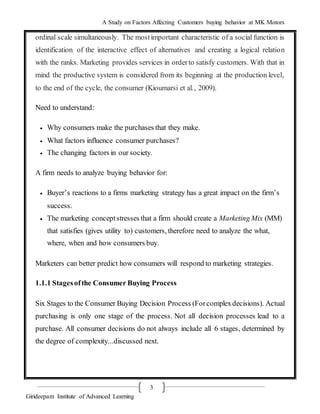 A Study on Factors Affecting Customers buying behavior at MK Motors
Girideepam Institute of Advanced Learning
3
ordinal scale simultaneously. The mostimportant characteristic of a social function is
identification of the interactive effect of alternatives and creating a logical relation
with the ranks. Marketing provides services in orderto satisfy customers. With that in
mind the productive system is considered from its beginning at the production level,
to the end of the cycle, the consumer (Kioumarsi et al., 2009).
Need to understand:
 Why consumers make the purchases that they make.
 What factors influence consumer purchases?
 The changing factors in our society.
A firm needs to analyze buying behavior for:
 Buyer’s reactions to a firms marketing strategy has a great impact on the firm’s
success.
 The marketing conceptstresses that a firm should create a Marketing Mix (MM)
that satisfies (gives utility to) customers, therefore need to analyze the what,
where, when and how consumers buy.
Marketers can better predict how consumers will respond to marketing strategies.
1.1.1 Stagesofthe Consumer Buying Process
Six Stages to the Consumer Buying Decision Process (Forcomplexdecisions). Actual
purchasing is only one stage of the process. Not all decision processes lead to a
purchase. All consumer decisions do not always include all 6 stages, determined by
the degree of complexity...discussed next.
 